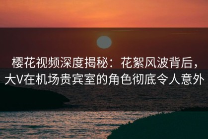 樱花视频深度揭秘：花絮风波背后，大V在机场贵宾室的角色彻底令人意外