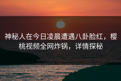 神秘人在今日凌晨遭遇八卦脸红，樱桃视频全网炸锅，详情探秘