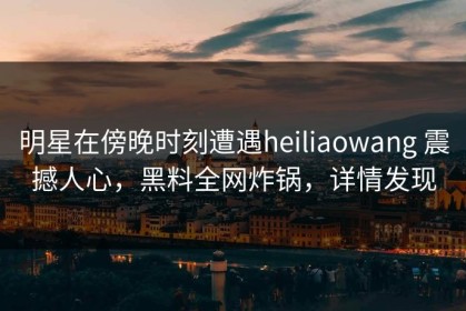 明星在傍晚时刻遭遇heiliaowang 震撼人心，黑料全网炸锅，详情发现