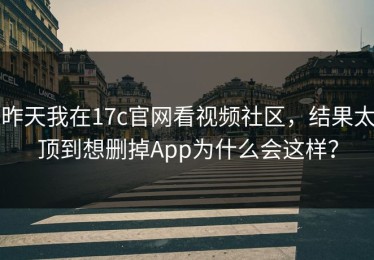 昨天我在17c官网看视频社区，结果太顶到想删掉App为什么会这样？