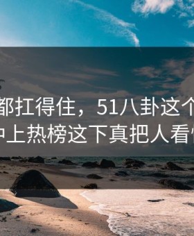不是谁都扛得住，51八卦这个账号深夜冲上热榜这下真把人看懵了