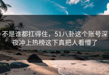 不是谁都扛得住，51八卦这个账号深夜冲上热榜这下真把人看懵了
