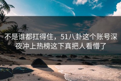 不是谁都扛得住，51八卦这个账号深夜冲上热榜这下真把人看懵了