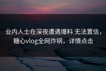 业内人士在深夜遭遇爆料 无法置信，糖心vlog全网炸锅，详情点击