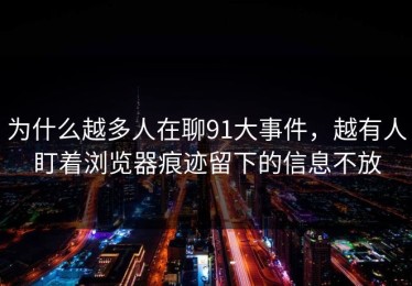 为什么越多人在聊91大事件，越有人盯着浏览器痕迹留下的信息不放