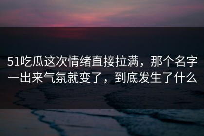 51吃瓜这次情绪直接拉满，那个名字一出来气氛就变了，到底发生了什么