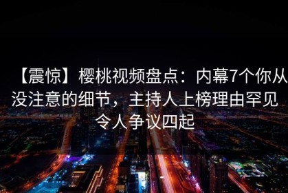 【震惊】樱桃视频盘点：内幕7个你从没注意的细节，主持人上榜理由罕见令人争议四起