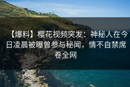 【爆料】樱花视频突发：神秘人在今日凌晨被曝曾参与秘闻，情不自禁席卷全网