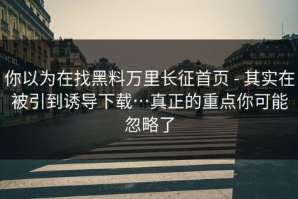 你以为在找黑料万里长征首页 - 其实在被引到诱导下载…真正的重点你可能忽略了