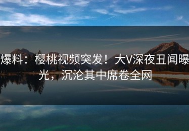 爆料：樱桃视频突发！大V深夜丑闻曝光，沉沦其中席卷全网