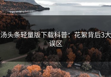 汤头条轻量版下载科普：花絮背后3大误区