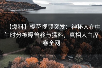 【爆料】樱花视频突发：神秘人在中午时分被曝曾参与猛料，真相大白席卷全网
