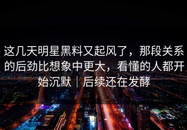 这几天明星黑料又起风了，那段关系的后劲比想象中更大，看懂的人都开始沉默｜后续还在发酵