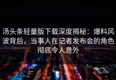 汤头条轻量版下载深度揭秘：爆料风波背后，当事人在记者发布会的角色彻底令人意外