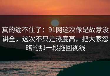 真的绷不住了：91网这次像是故意没讲全，这次不只是热度高，把大家忽略的那一段拖回视线