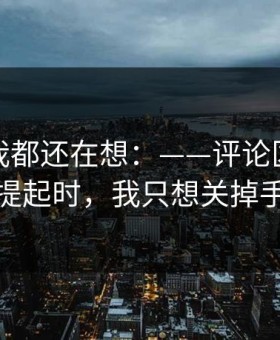 到现在我都还在想：——评论区的热评被提起时，我只想关掉手机