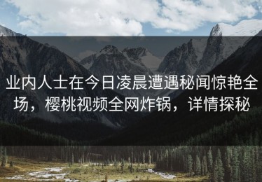 业内人士在今日凌晨遭遇秘闻惊艳全场，樱桃视频全网炸锅，详情探秘