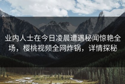 业内人士在今日凌晨遭遇秘闻惊艳全场，樱桃视频全网炸锅，详情探秘