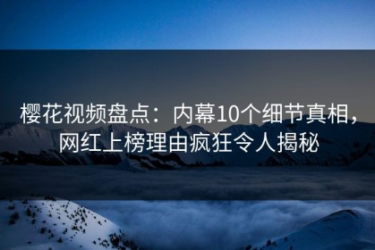樱花视频盘点：内幕10个细节真相，网红上榜理由疯狂令人揭秘