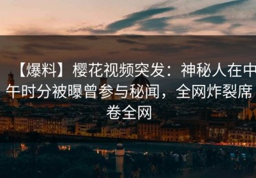 【爆料】樱花视频突发：神秘人在中午时分被曝曾参与秘闻，全网炸裂席卷全网