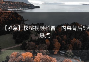 【紧急】樱桃视频科普：内幕背后5大爆点
