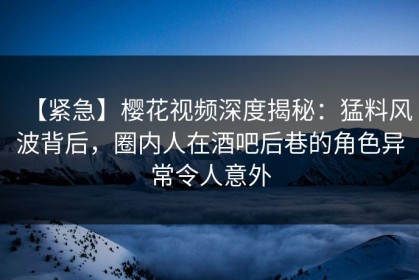 【紧急】樱花视频深度揭秘：猛料风波背后，圈内人在酒吧后巷的角色异常令人意外