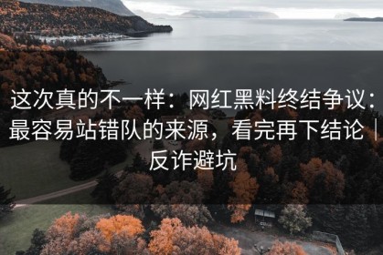 这次真的不一样：网红黑料终结争议：最容易站错队的来源，看完再下结论｜反诈避坑