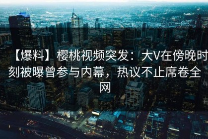 【爆料】樱桃视频突发：大V在傍晚时刻被曝曾参与内幕，热议不止席卷全网