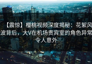 【震惊】樱桃视频深度揭秘：花絮风波背后，大V在机场贵宾室的角色异常令人意外