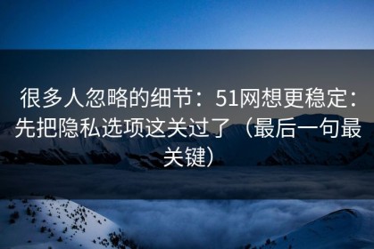 很多人忽略的细节：51网想更稳定：先把隐私选项这关过了（最后一句最关键）