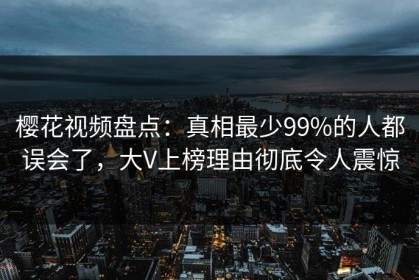 樱花视频盘点：真相最少99%的人都误会了，大V上榜理由彻底令人震惊