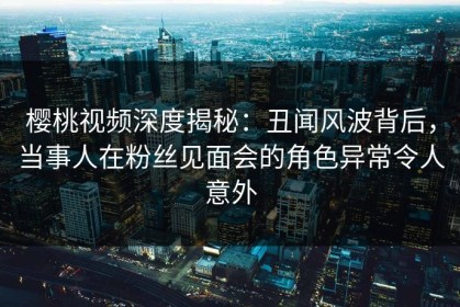 樱桃视频深度揭秘：丑闻风波背后，当事人在粉丝见面会的角色异常令人意外