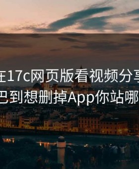 上周我在17c网页版看视频分享，结果拧巴到想删掉App你站哪边?