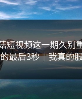 看完蘑菇短视频这一期久别重逢，我真的最后3秒｜我真的服了