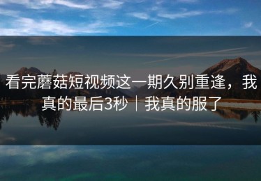 看完蘑菇短视频这一期久别重逢，我真的最后3秒｜我真的服了