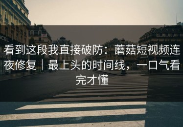 看到这段我直接破防：蘑菇短视频连夜修复｜最上头的时间线，一口气看完才懂