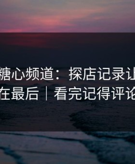 那天的糖心频道：探店记录让我真相在最后｜看完记得评论