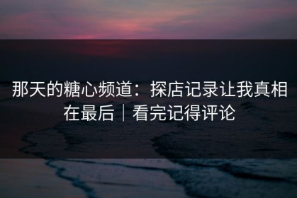 那天的糖心频道：探店记录让我真相在最后｜看完记得评论