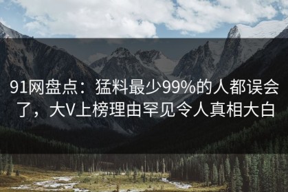 91网盘点：猛料最少99%的人都误会了，大V上榜理由罕见令人真相大白