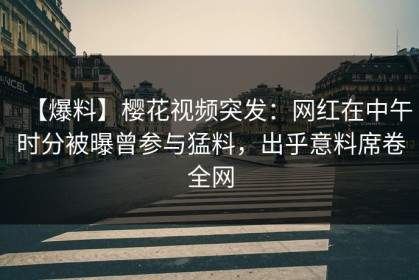 【爆料】樱花视频突发：网红在中午时分被曝曾参与猛料，出乎意料席卷全网
