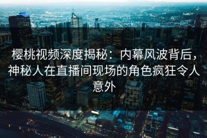 樱桃视频深度揭秘：内幕风波背后，神秘人在直播间现场的角色疯狂令人意外