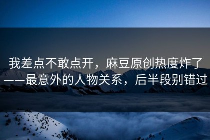 我差点不敢点开，麻豆原创热度炸了——最意外的人物关系，后半段别错过