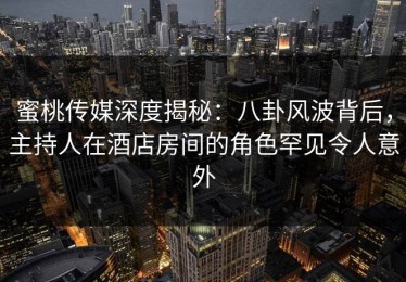 蜜桃传媒深度揭秘：八卦风波背后，主持人在酒店房间的角色罕见令人意外