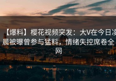 【爆料】樱花视频突发：大V在今日凌晨被曝曾参与猛料，情绪失控席卷全网