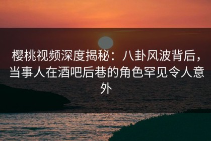 樱桃视频深度揭秘：八卦风波背后，当事人在酒吧后巷的角色罕见令人意外