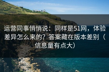 运营同事悄悄说：同样是51网，体验差异怎么来的？答案藏在版本差别（信息量有点大）
