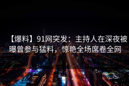【爆料】91网突发：主持人在深夜被曝曾参与猛料，惊艳全场席卷全网