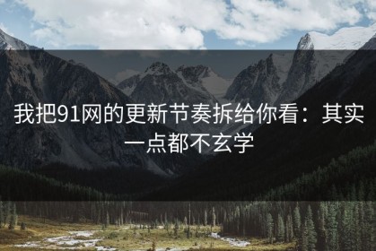 我把91网的更新节奏拆给你看：其实一点都不玄学