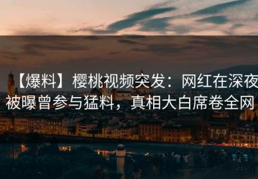 【爆料】樱桃视频突发：网红在深夜被曝曾参与猛料，真相大白席卷全网