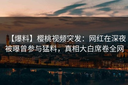 【爆料】樱桃视频突发：网红在深夜被曝曾参与猛料，真相大白席卷全网